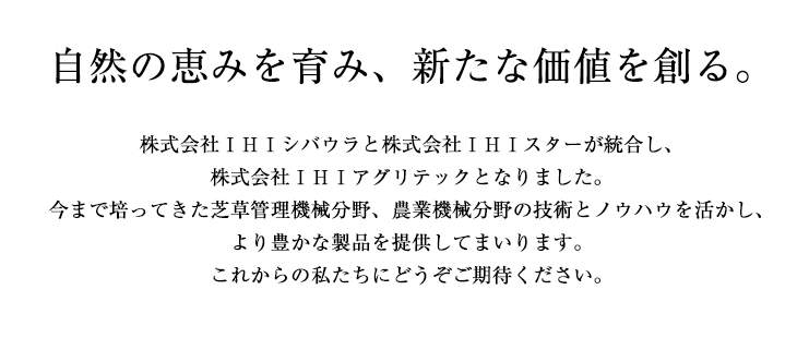 自然の恵みを育み、新たな価値を創る。株式会社IHIシバウラと株式会社IHIスターが統合し、株式会社IHIアグリテックとなりました。今まで培ってきた芝草管理機械分野、農業機械分野の技術とノウハウを活かし、より豊かな製品を提供してまいります。これからの私たちにどうぞご期待ください。