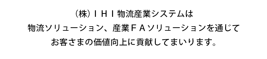 (株)IHI物流産業システムは
物流ソリューション、産業FAソリューションを通じて
お客様の合理化と価値向上に貢献いたします。 (株)IHI物流産業システムは
物流ソリューション、産業FAソリューションを通じて
お客様の合理化と価値向上に貢献いたします。