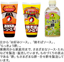 左から、「お好みソース」、「焼きそばソース」、「らっきょう酢」。ソースは業務用から家庭用まで、さまざまなソース・たれなどを販売・製造しています。お多福のものづくりの原点である「酢」は、純米酢をはじめ、さまざまな合わせ酢を製造しています。