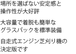 場所を選ばない安定感と操作性が大好評。大容量で着脱も簡単なグラスパックも標準装備。自走式ロータリー芝刈り機の決定版です