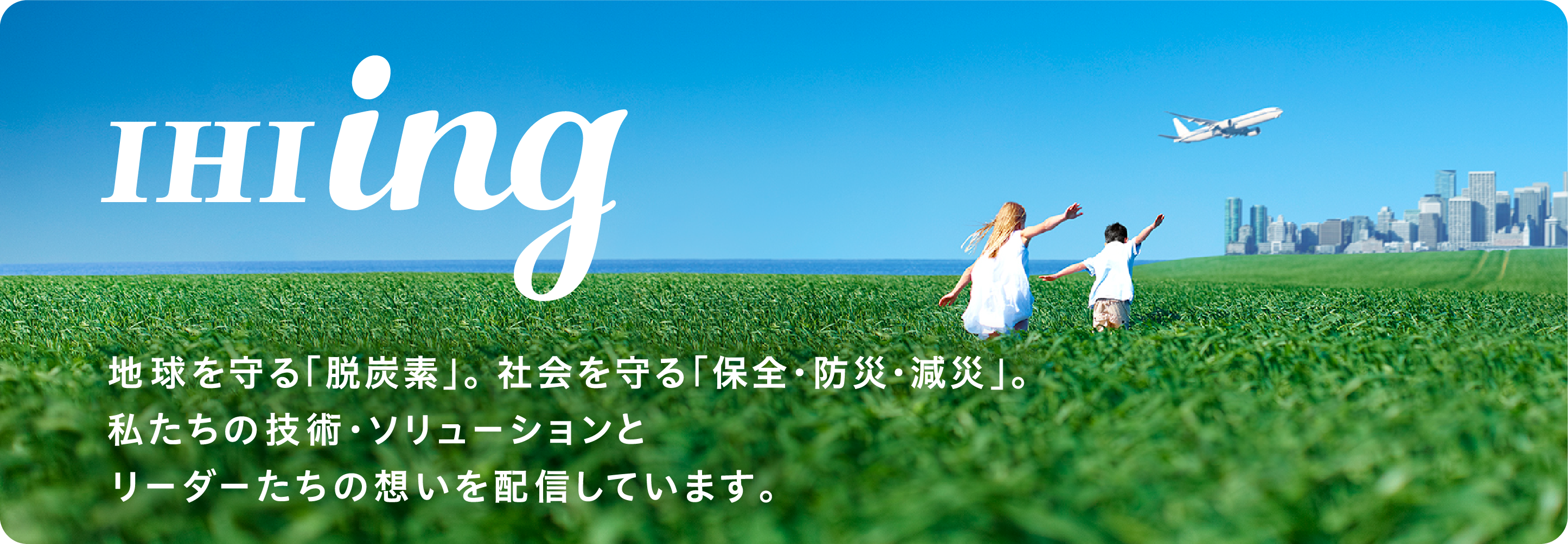 IHIing 地球を守る「脱炭素」。社会を守る「保全・防災・減災」。私たちの技術・ソリューションとリーダーたちの想いを配信しています。