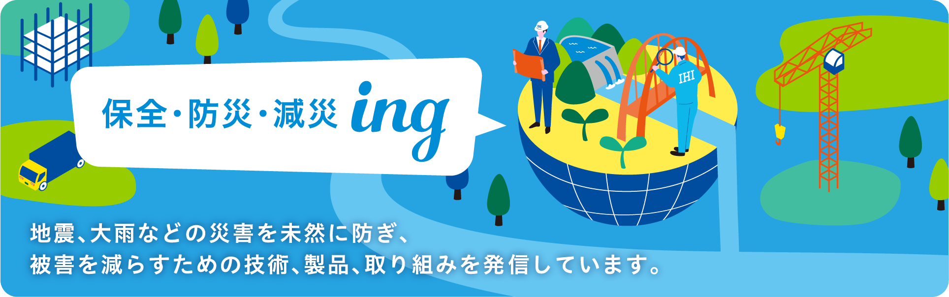 保全・防災・減災ing 地震、大雨などの災害を未然に防ぎ、被害を減らすための技術、製品、取り組みを発信しています。