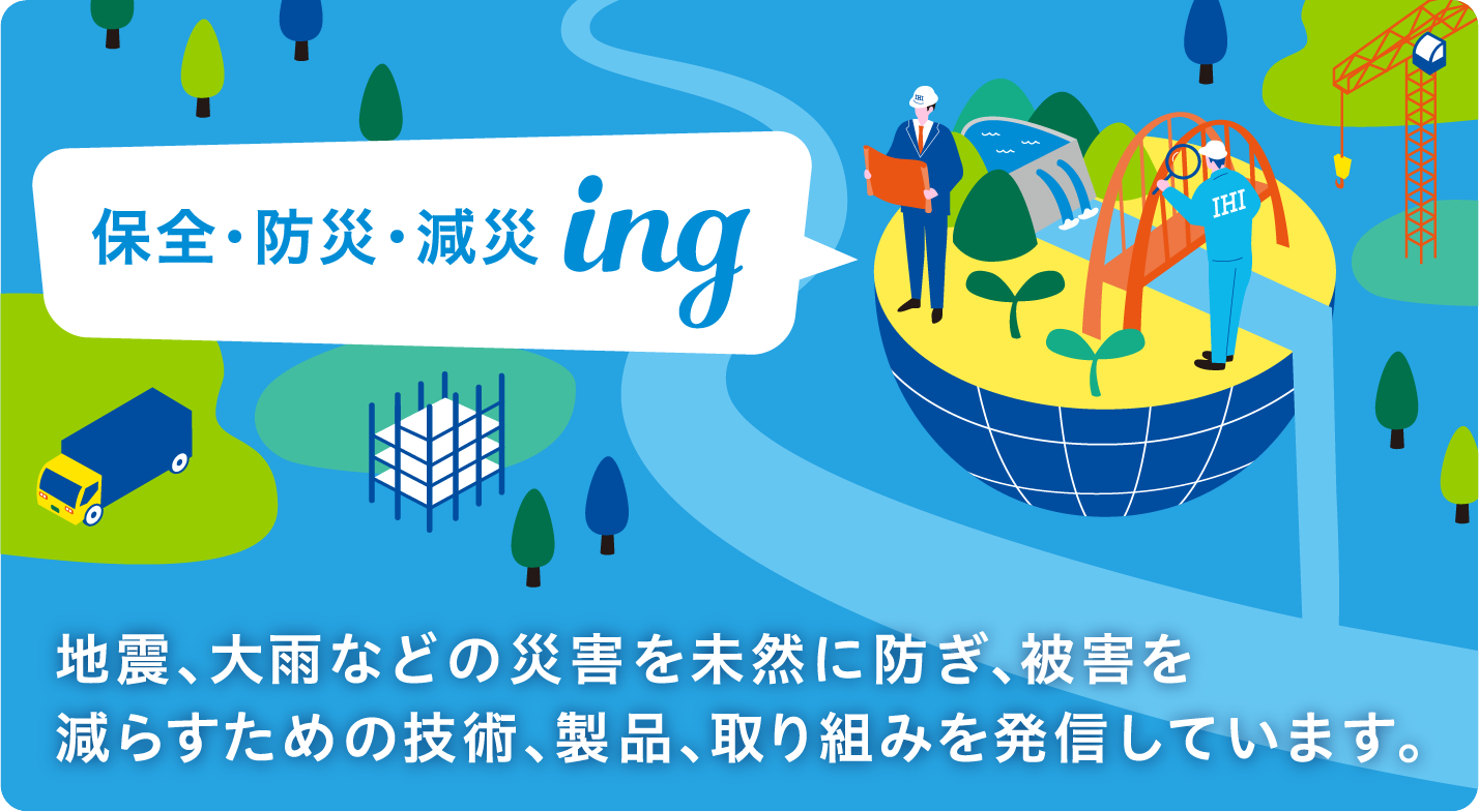 保全・防災・減災ing 地震、大雨などの災害を未然に防ぎ、被害を減らすための技術、製品、取り組みを発信しています。