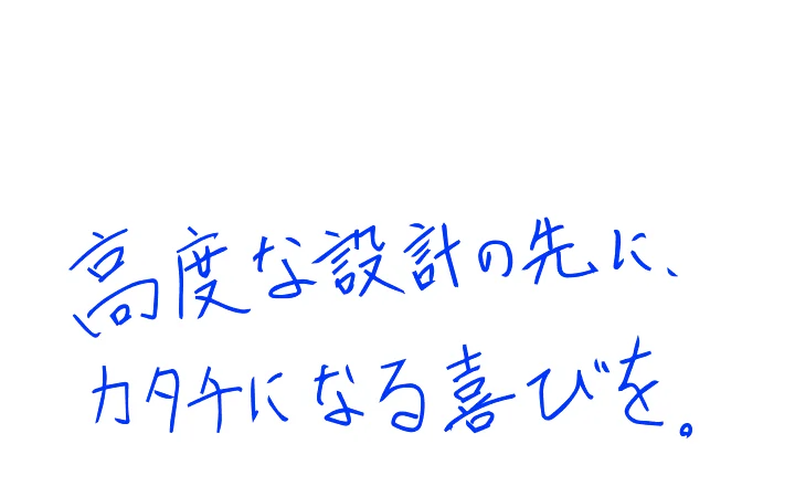 高度な設計の先に、カタチになる喜びを。
