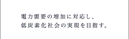 電力需要の増加に対応し、低炭素化社会の実現を目指す。