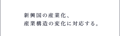 新興国の産業化、産業構造の変化に対応する。