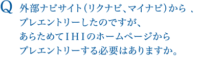 Q 外部ナビサイト（リクナビ、マイナビ）からプレエントリーしたのですが、あらためてＩＨＩのホームページからプレエントリーする必要はありますか。