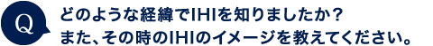 どのような経緯でIHIを知りましたか。そのとき、どんな印象を持ちましたか？