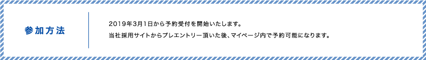 参加方法　2019年3月1日から予約受付を開始いたします。当社採用サイトからプレエントリー頂いた後、マイページ内で応募・予約可能になります。