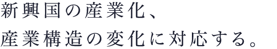 新興国の産業化、産業構造の変化に対応する。