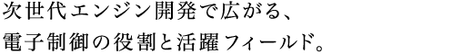 次世代エンジン開発で広がる、電子制御の役割と活躍フィールド。