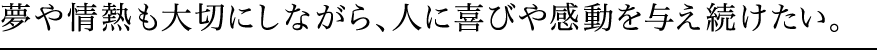 夢や情熱も大切にしながら、人に喜びや感動を与え続けたい。