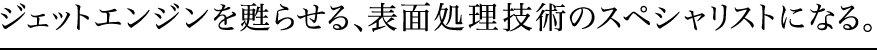 ジェットエンジンを甦らせる、表面処理技術のスペシャリストになる。