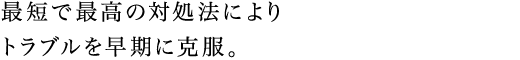 最短で最高の対処法によりトラブルを早期に克服。