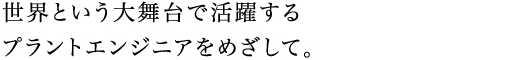 世界という大舞台で活躍するプラントエンジニアをめざして。