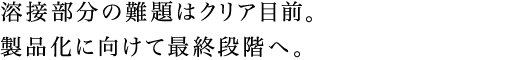 溶接部分の難題はクリア目前。製品化に向けて最終段階へ。