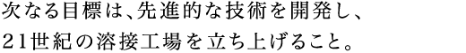 次なる目標は、先進的な技術を開発し、21世紀の溶接工場を立ち上げること。