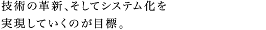 技術の革新、そしてシステム化を実現していくのが目標。