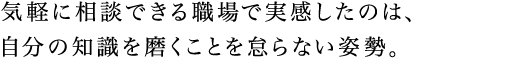 気軽に相談できる職場で実感したのは、自分の知識を磨くことを怠らない姿勢。