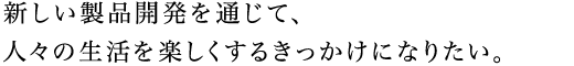 新しい製品開発を通じて、人々の生活を楽しくするきっかけになりたい。