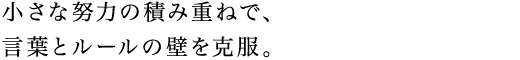 小さな努力の積み重ねで、言葉とルールの壁を克服。