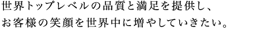 世界トップレベルの品質と満足を提供し、お客様の笑顔を世界中に増やしていきたい。