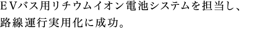 EVバス用リチウムイオン電池システムを担当し、路線運行実用化に成功。