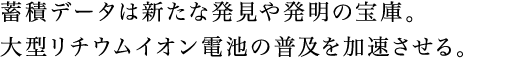 蓄積データは新たな発見や発明の宝庫。大型リチウムイオン電池の普及を加速させる。