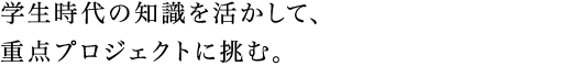 学生時代の知識を活かして、重点プロジェクトに挑む。