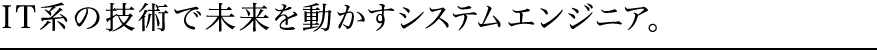 IT系の技術で未来を動かすシステムエンジニア。