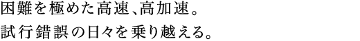 困難を極めた高速、高加速。試行錯誤の日々を乗り越える。