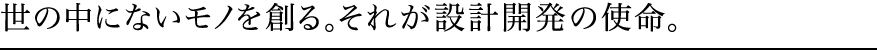 世の中にないモノを創る。それが設計開発の使命。