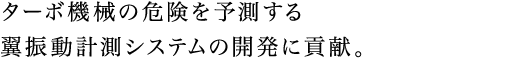 ターボ機械の危険を予測する翼振動計測システムの開発に貢献。