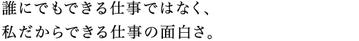 誰にでもできる仕事ではなく、私だからできる仕事の面白さ。