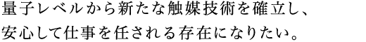 量子レベルから新たな触媒技術を確立し、安心して仕事を任される存在になりたい。