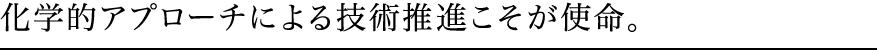 化学的アプローチによる技術推進こそが使命。