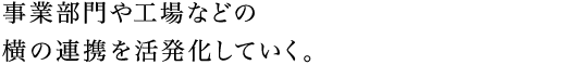 事業部門や工場などの横の連携を活発化していく。
