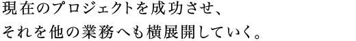 現在のプロジェクトを成功させ、それを他の業務へも横展開していく。