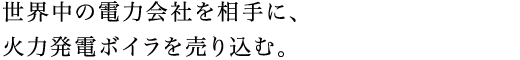 世界中の電力会社を相手に、火力発電ボイラを売り込む。