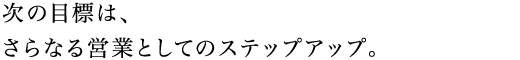 次の目標は、さらなる営業としてのステップアップ。