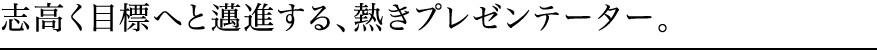 志高く目標へと邁進する、熱きプレゼンテーター。