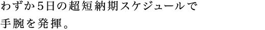 わずか5日の超短納期スケジュールで手腕を発揮。