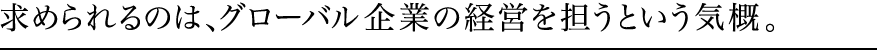 求められるのは、グローバル企業の経営を担うという気概。