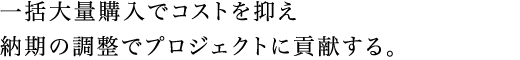 一括大量購入でコストを抑え納期の調整でプロジェクトに貢献する。