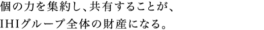 個の力を集約し、共有することが、IHIグループ全体の財産になる。
