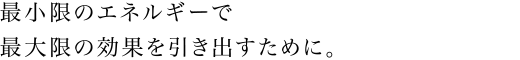最小限のエネルギーで最大限の効果を引き出すために。