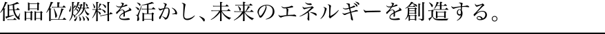 低品位燃料を活かし、未来のエネルギーを創造する。