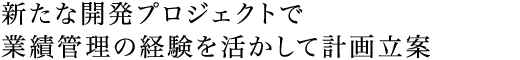 新たな開発プロジェクトで業績管理の経験を活かして計画立案