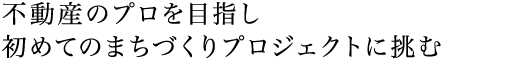 不動産のプロを目指し初めてのまちづくりプロジェクトに挑む