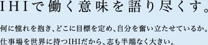 IHIで働く意味を語り尽くす。何に憧れを抱き、どこに目標を定め、自分を奮い立たせているか。仕事場を世界に持つIHIだから、志も半端なく大きい。